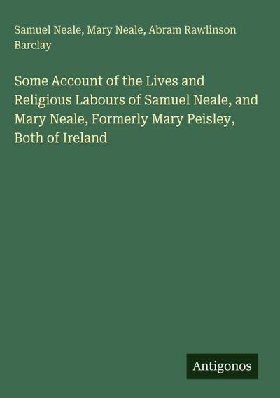 Some Account of the Lives and Religious Labours of Samuel Neale, and Mary Neale, Formerly Mary Peisley, Both of Ireland