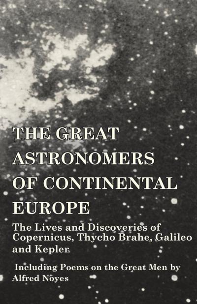 The Great Astronomers of Continental Europe - The Lives and Discoveries of Copernicus, Thycho Brahe, Galileo and Kepler - Including Poems on the Great Men by Alfred Noyes
