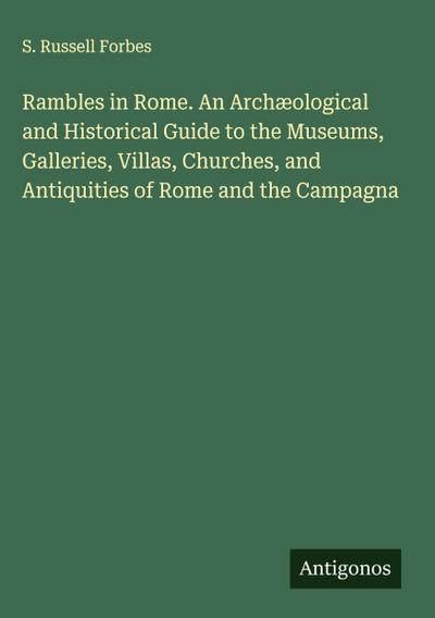 Rambles in Rome. An Archæological and Historical Guide to the Museums, Galleries, Villas, Churches, and Antiquities of Rome and the Campagna