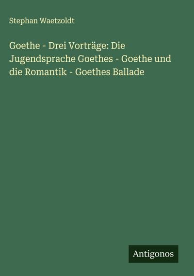 Goethe - Drei Vorträge: Die Jugendsprache Goethes - Goethe und die Romantik - Goethes Ballade