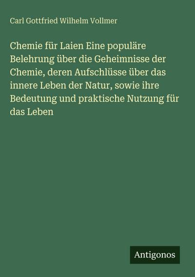 Chemie für Laien Eine populäre Belehrung über die Geheimnisse der Chemie, deren Aufschlüsse über das innere Leben der Natur, sowie ihre Bedeutung und praktische Nutzung für das Leben