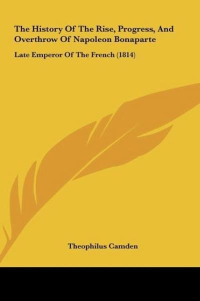The History Of The Rise, Progress, And Overthrow Of Napoleon Bonaparte