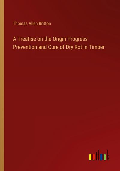 A Treatise on the Origin Progress Prevention and Cure of Dry Rot in Timber