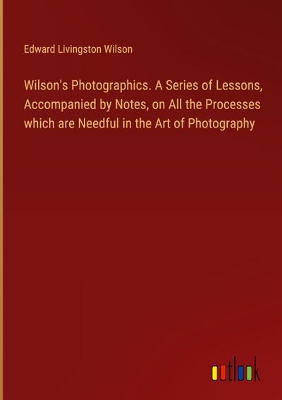Wilson’s Photographics. A Series of Lessons, Accompanied by Notes, on All the Processes which are Needful in the Art of Photography