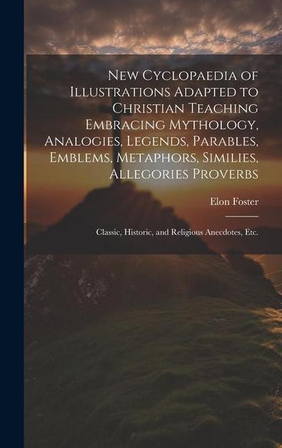 New Cyclopaedia of Illustrations Adapted to Christian Teaching Embracing Mythology, Analogies, Legends, Parables, Emblems, Metaphors, Similies, Allego