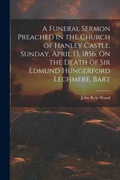 A Funeral Sermon Preached in the Church of Hanley Castle, Sunday, April 13, 1856, On the Death of Sir Edmund Hungerford Lechmere, Bart