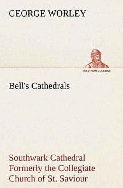 Bell’s Cathedrals: Southwark Cathedral Formerly the Collegiate Church of St. Saviour, Otherwise St. Mary Overie. A Short History and Description of the Fabric, with Some Account of the College and the See