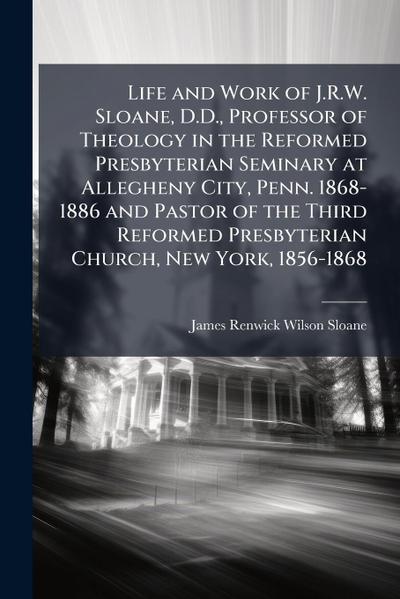 Life and Work of J.R.W. Sloane, D.D., Professor of Theology in the Reformed Presbyterian Seminary at Allegheny City, Penn. 1868-1886 and Pastor of the Third Reformed Presbyterian Church, New York, 1856-1868