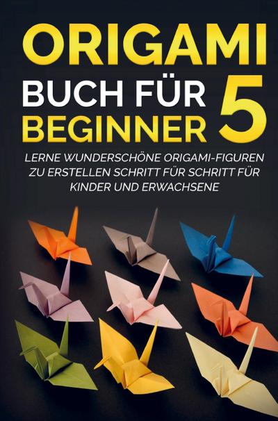 Origami Buch für Beginner 5 : Lerne wunderschöne Origami-Figuren zu erstellen Schritt für Schritt für Kinder und Erwachsene