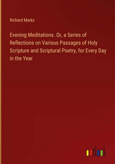 Evening Meditations. Or, a Series of Reflections on Various Passages of Holy Scripture and Scriptural Poetry, for Every Day in the Year