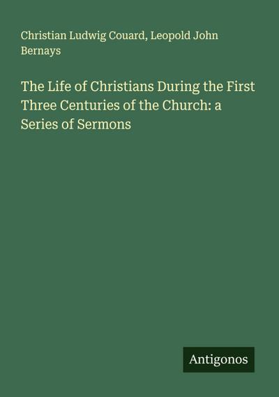 The Life of Christians During the First Three Centuries of the Church: a Series of Sermons