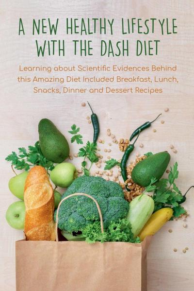 A New Healthy Lifestyle With the Dash Diet  Learning about Scientific Evidences Behind this Amazing Diet Included Breakfast, Lunch, Snacks, Dinner and Dessert Recipes