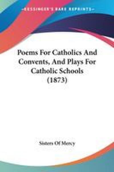 Poems For Catholics And Convents, And Plays For Catholic Schools (1873)