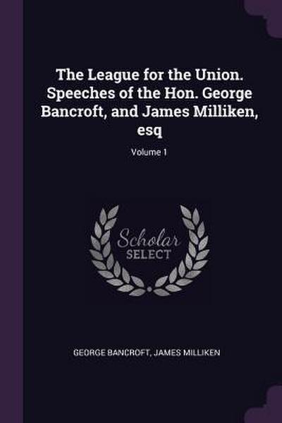 The League for the Union. Speeches of the Hon. George Bancroft, and James Milliken, esq; Volume 1