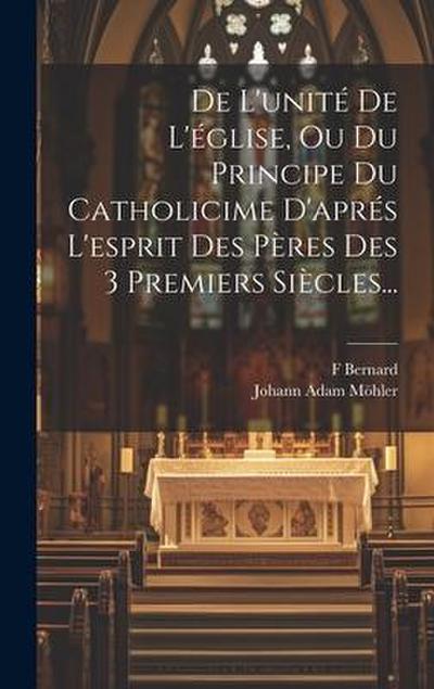 De L’unité De L’église, Ou Du Principe Du Catholicime D’aprés L’esprit Des Pères Des 3 Premiers Siècles...