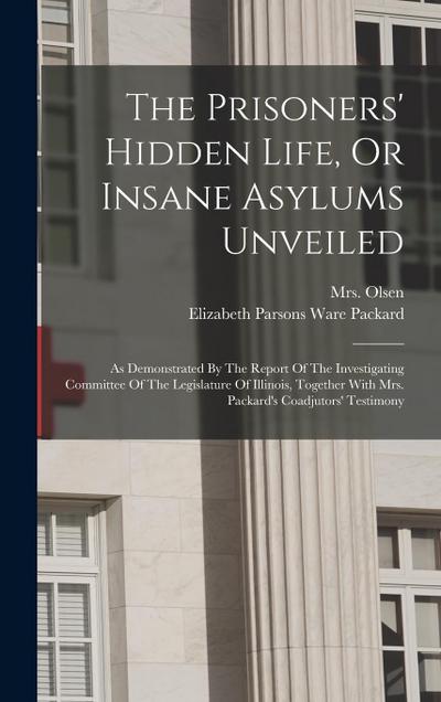 The Prisoners’ Hidden Life, Or Insane Asylums Unveiled: As Demonstrated By The Report Of The Investigating Committee Of The Legislature Of Illinois, T