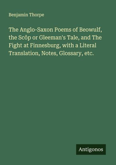 The Anglo-Saxon Poems of Beowulf, the Scôp or Gleeman’s Tale, and The Fight at Finnesburg, with a Literal Translation, Notes, Glossary, etc.