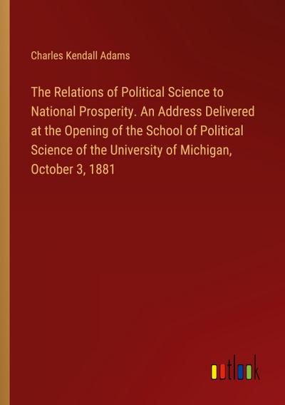 The Relations of Political Science to National Prosperity. An Address Delivered at the Opening of the School of Political Science of the University of Michigan, October 3, 1881