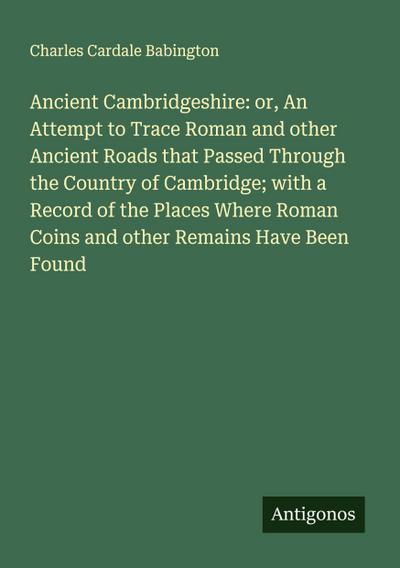 Ancient Cambridgeshire: or, An Attempt to Trace Roman and other Ancient Roads that Passed Through the Country of Cambridge; with a Record of the Places Where Roman Coins and other Remains Have Been Found