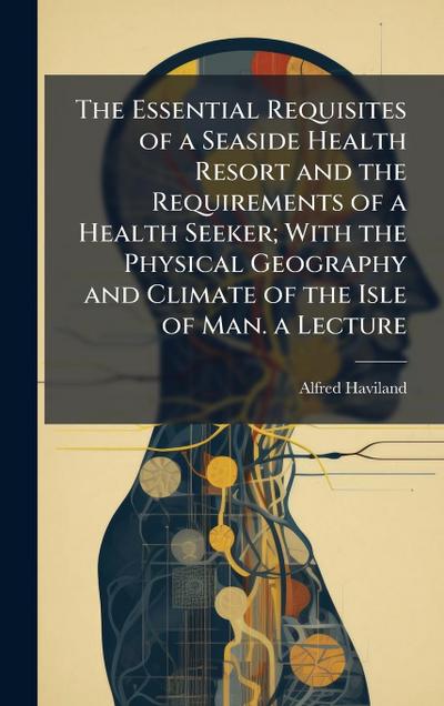 The Essential Requisites of a Seaside Health Resort and the Requirements of a Health Seeker; With the Physical Geography and Climate of the Isle of Man. a Lecture
