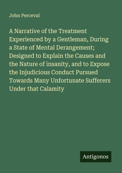 A Narrative of the Treatment Experienced by a Gentleman, During a State of Mental Derangement; Designed to Explain the Causes and the Nature of insanity, and to Expose the Injudicious Conduct Pursued Towards Many Unfortunate Sufferers Under that Calamity