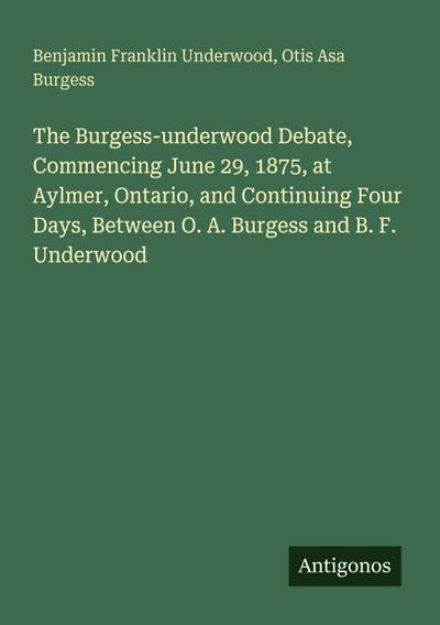 The Burgess-underwood Debate, Commencing June 29, 1875, at Aylmer, Ontario, and Continuing Four Days, Between O. A. Burgess and B. F. Underwood