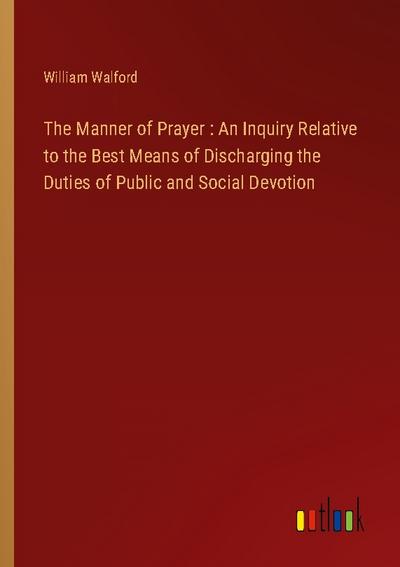The Manner of Prayer : An Inquiry Relative to the Best Means of Discharging the Duties of Public and Social Devotion