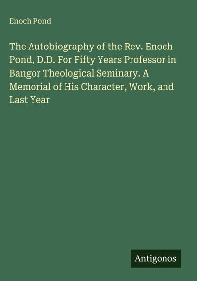 The Autobiography of the Rev. Enoch Pond, D.D. For Fifty Years Professor in Bangor Theological Seminary. A Memorial of His Character, Work, and Last Year