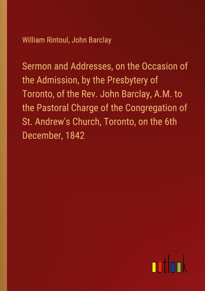 Sermon and Addresses, on the Occasion of the Admission, by the Presbytery of Toronto, of the Rev. John Barclay, A.M. to the Pastoral Charge of the Congregation of St. Andrew’s Church, Toronto, on the 6th December, 1842