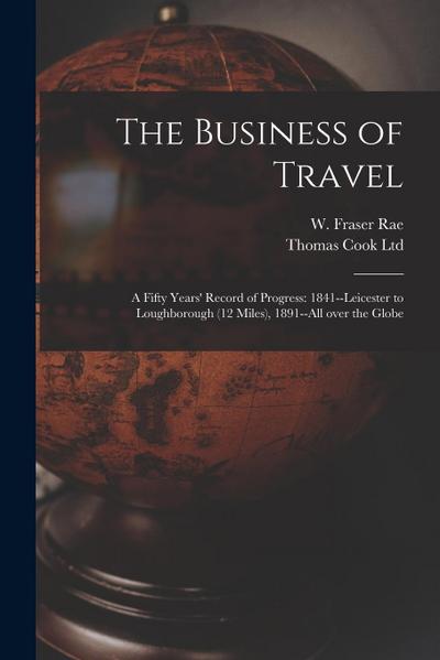 The Business of Travel: a Fifty Years’ Record of Progress: 1841--Leicester to Loughborough (12 Miles), 1891--all Over the Globe