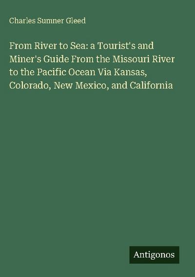 From River to Sea: a Tourist’s and Miner’s Guide From the Missouri River to the Pacific Ocean Via Kansas, Colorado, New Mexico, and California