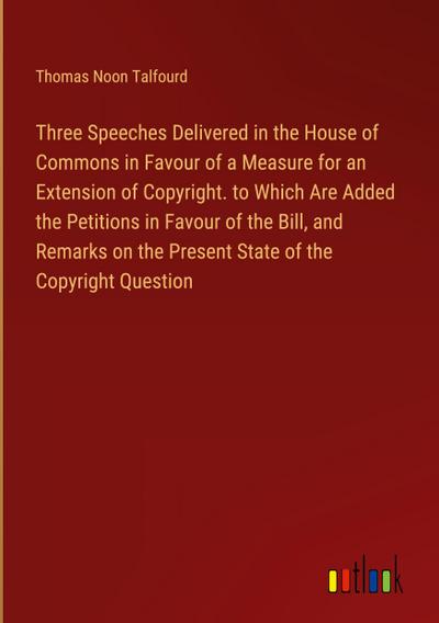 Three Speeches Delivered in the House of Commons in Favour of a Measure for an Extension of Copyright. to Which Are Added the Petitions in Favour of the Bill, and Remarks on the Present State of the Copyright Question