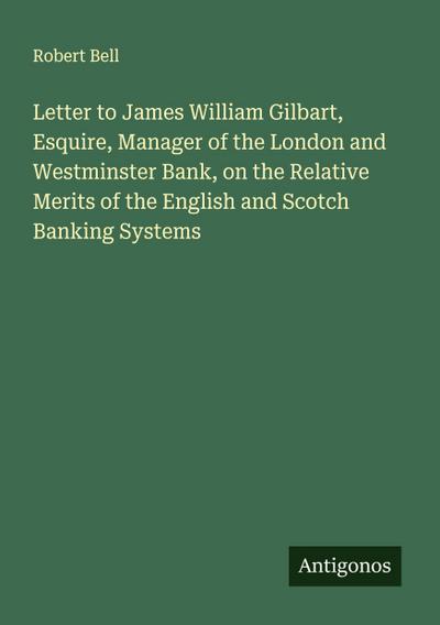 Letter to James William Gilbart, Esquire, Manager of the London and Westminster Bank, on the Relative Merits of the English and Scotch Banking Systems