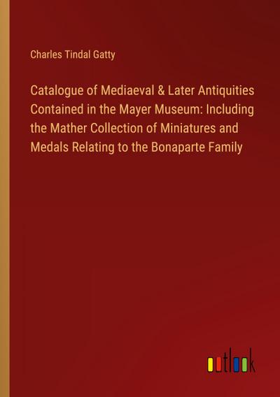 Catalogue of Mediaeval & Later Antiquities Contained in the Mayer Museum: Including the Mather Collection of Miniatures and Medals Relating to the Bonaparte Family