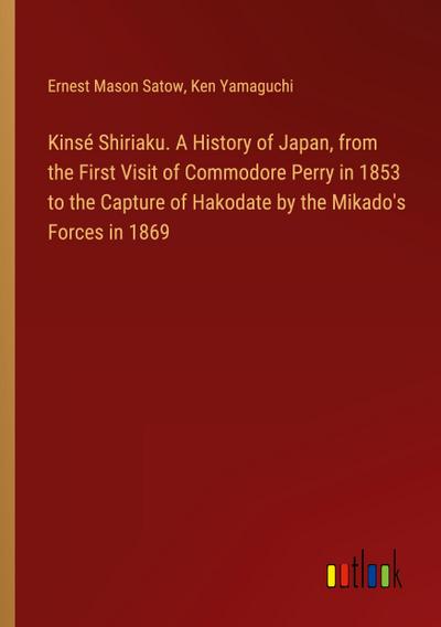 Kinsé Shiriaku. A History of Japan, from the First Visit of Commodore Perry in 1853 to the Capture of Hakodate by the Mikado’s Forces in 1869