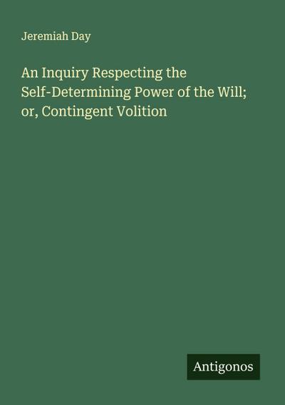 An Inquiry Respecting the Self-Determining Power of the Will; or, Contingent Volition