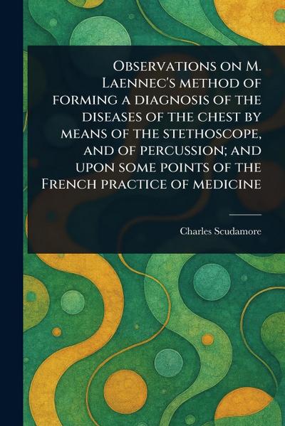 Observations on M. Laennec’s Method of Forming a Diagnosis of the Diseases of the Chest by Means of the Stethoscope, and of Percussion; and Upon Some Points of the French Practice of Medicine