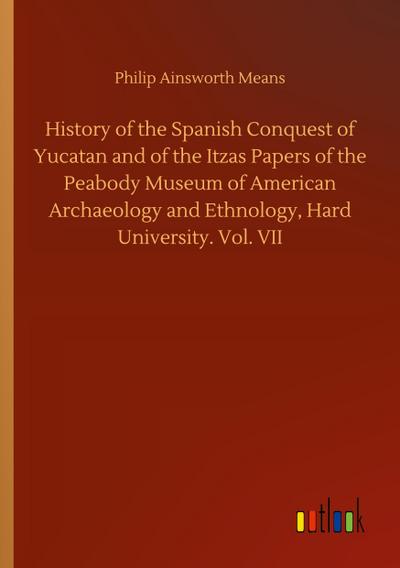 History of the Spanish Conquest of Yucatan and of the Itzas Papers of the Peabody Museum of American Archaeology and Ethnology, Hard University. Vol. VII