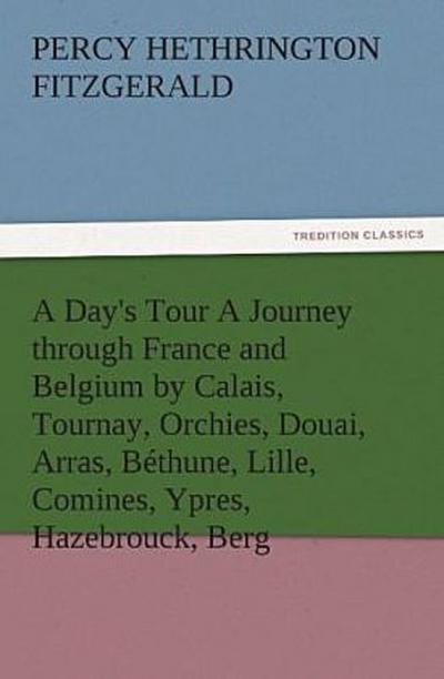 A Day’s Tour A Journey through France and Belgium by Calais, Tournay, Orchies, Douai, Arras, Béthune, Lille, Comines, Ypres, Hazebrouck, Berg