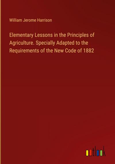 Elementary Lessons in the Principles of Agriculture. Specially Adapted to the Requirements of the New Code of 1882
