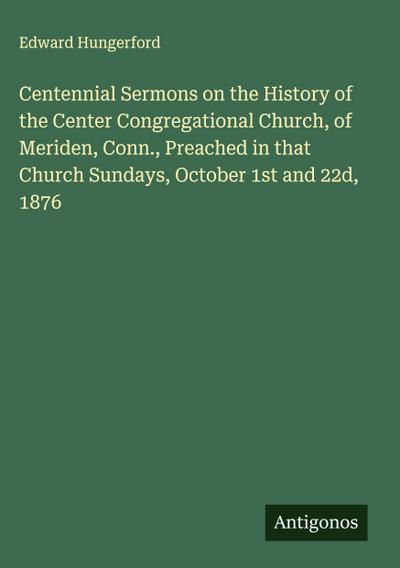 Centennial Sermons on the History of the Center Congregational Church, of Meriden, Conn., Preached in that Church Sundays, October 1st and 22d, 1876