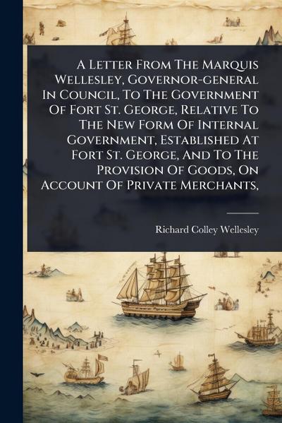 A Letter From The Marquis Wellesley, Governor-general In Council, To The Government Of Fort St. George, Relative To The New Form Of Internal Government, Established At Fort St. George, And To The Provision Of Goods, On Account Of Private Merchants