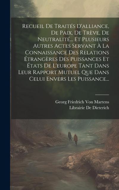 Recueil De Traités D’alliance, De Paix, De Trève, De Neutralité... Et Plusieurs Autres Actes Servant À La Connaissance Des Relations Étrangères Des Puissances Et États De L’europe Tant Dans Leur Rapport Mutuel Que Dans Celui Envers Les Puissance...