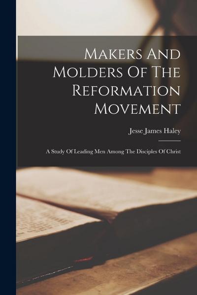Makers And Molders Of The Reformation Movement: A Study Of Leading Men Among The Disciples Of Christ
