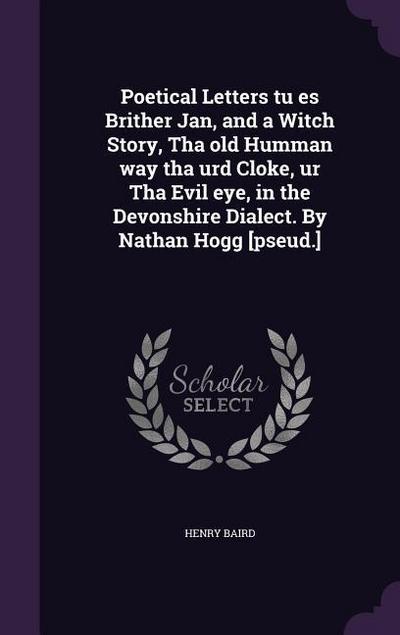 Poetical Letters tu es Brither Jan, and a Witch Story, Tha old Humman way tha urd Cloke, ur Tha Evil eye, in the Devonshire Dialect. By Nathan Hogg [pseud.]