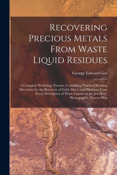 Recovering Precious Metals From Waste Liquid Residues; a Complete Workshop Treatise, Containing Practical Working Directions for the Recovery of Gold