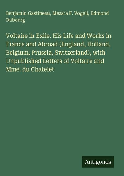 Voltaire in Exile. His Life and Works in France and Abroad (England, Holland, Belgium, Prussia, Switzerland), with Unpublished Letters of Voltaire and Mme. du Chatelet