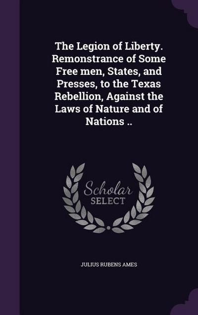 The Legion of Liberty. Remonstrance of Some Free men, States, and Presses, to the Texas Rebellion, Against the Laws of Nature and of Nations ..