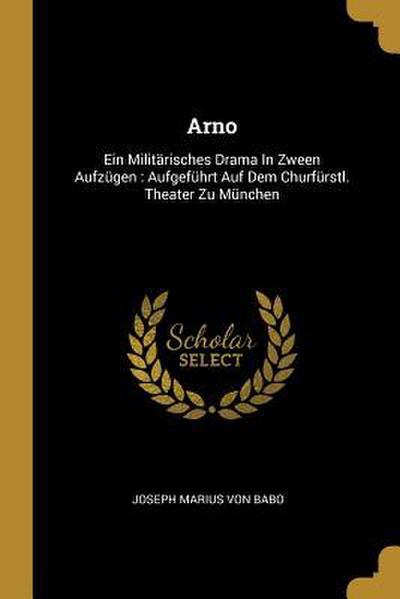 Arno: Ein Militärisches Drama in Zween Aufzügen: Aufgeführt Auf Dem Churfürstl. Theater Zu München