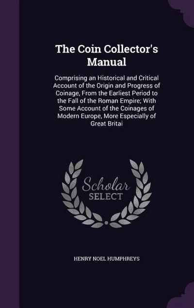 The Coin Collector’s Manual: Comprising an Historical and Critical Account of the Origin and Progress of Coinage, From the Earliest Period to the F